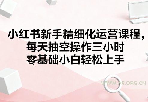 小红书新手精细化运营课程，每天抽空操作三小时，零基础小白轻松上手
