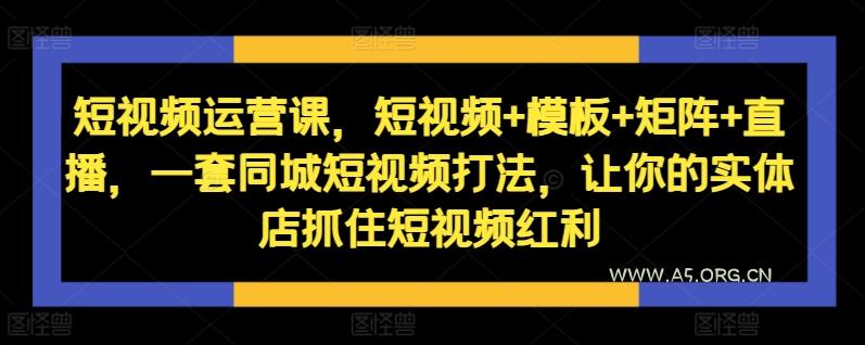 短视频运营课,短视频+模板+矩阵+直播,一套同城短视频打法,让你的实体店抓住短视频红利