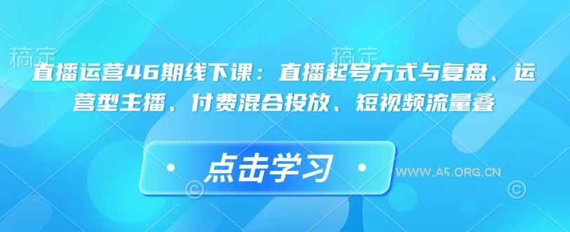 直播运营46期线下课：直播起号方式与复盘、运营型主播、付费混合投放、短视频流量叠