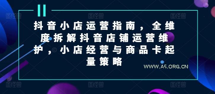 抖音小店运营指南，全维度拆解抖音店铺运营维护，小店经营与商品卡起量策略
