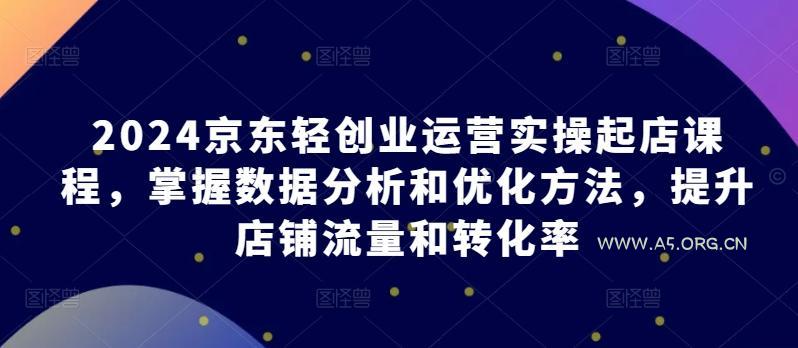 2024京东轻创业运营实操起店课程,掌握数据分析和优化方法,提升店铺流量和转化率