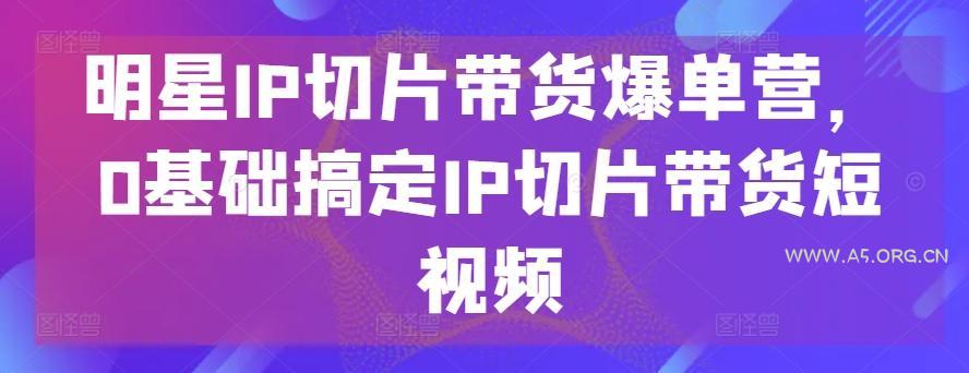 明星IP切片带货爆单营，0基础搞定IP切片带货短视频