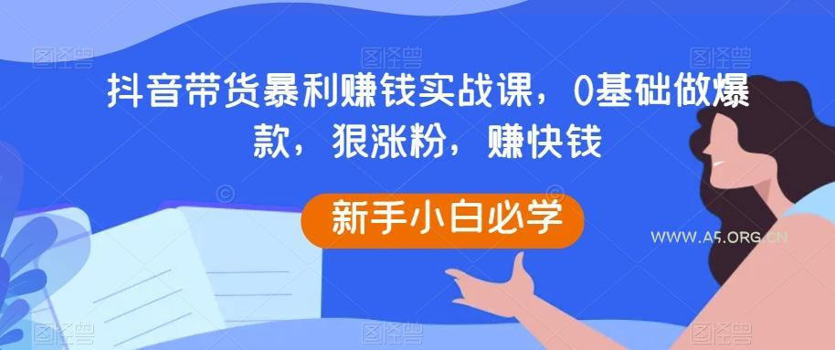 抖音带货暴利赚钱实战课，0基础做爆款，狠涨粉，赚快钱